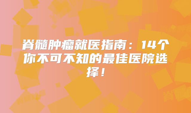 脊髓肿瘤就医指南：14个你不可不知的最佳医院选择！