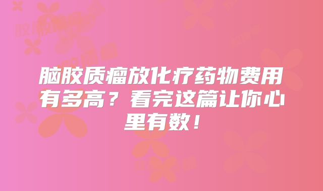 脑胶质瘤放化疗药物费用有多高？看完这篇让你心里有数！