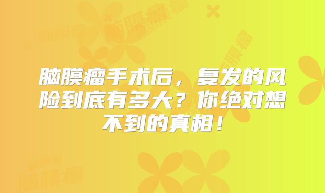 脑膜瘤手术后，复发的风险到底有多大？你绝对想不到的真相！