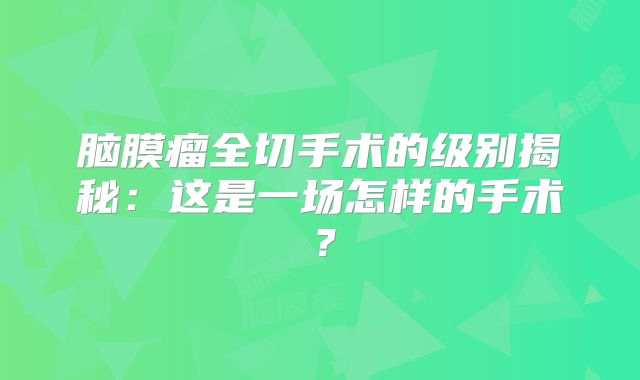 脑膜瘤全切手术的级别揭秘：这是一场怎样的手术？
