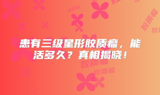 患有三级星形胶质瘤，能活多久？真相揭晓！