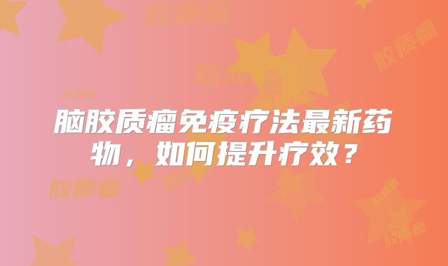 脑胶质瘤免疫疗法最新药物，如何提升疗效？