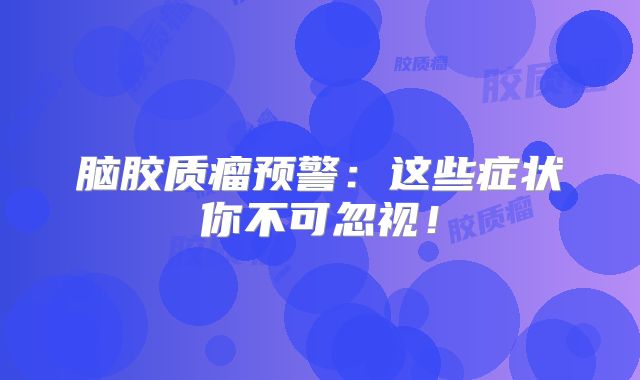脑胶质瘤预警：这些症状你不可忽视！