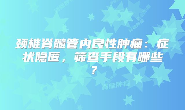 颈椎脊髓管内良性肿瘤：症状隐匿，筛查手段有哪些？