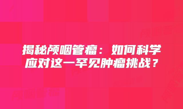 揭秘颅咽管瘤：如何科学应对这一罕见肿瘤挑战？