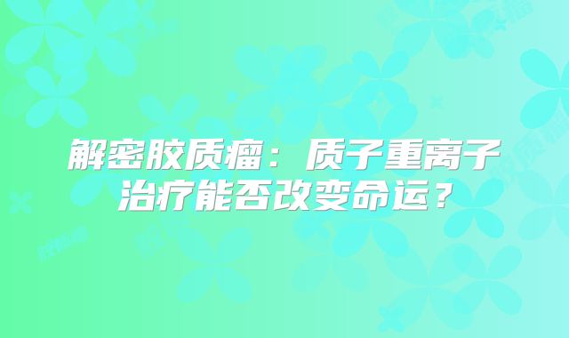 解密胶质瘤：质子重离子治疗能否改变命运？