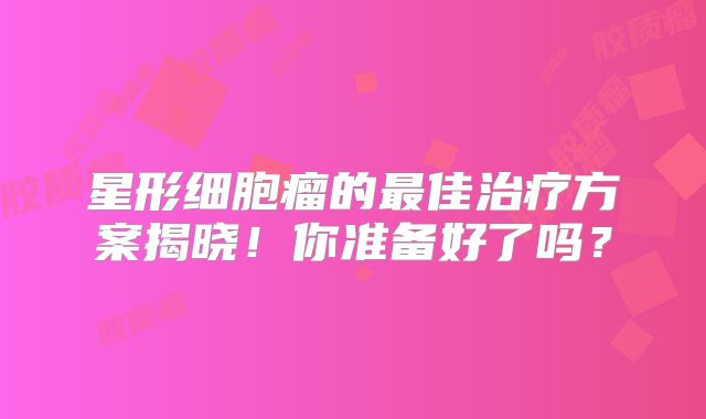 星形细胞瘤的最佳治疗方案揭晓！你准备好了吗？