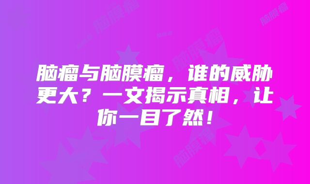 脑瘤与脑膜瘤，谁的威胁更大？一文揭示真相，让你一目了然！