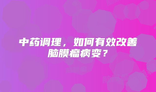 中药调理，如何有效改善脑膜瘤病变？