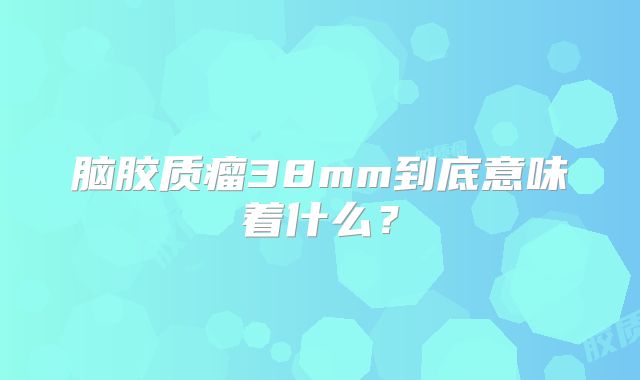 脑胶质瘤38mm到底意味着什么？
