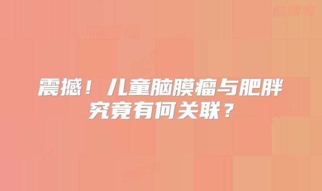 震撼！儿童脑膜瘤与肥胖究竟有何关联？