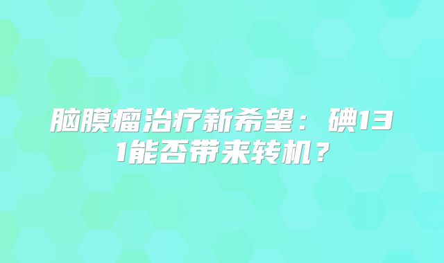 脑膜瘤治疗新希望：碘131能否带来转机？