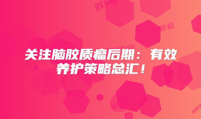 关注脑胶质瘤后期：有效养护策略总汇！