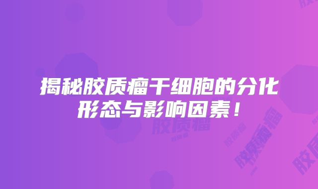 揭秘胶质瘤干细胞的分化形态与影响因素！