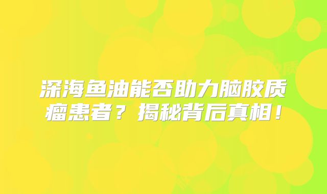 深海鱼油能否助力脑胶质瘤患者？揭秘背后真相！