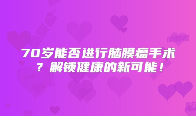 70岁能否进行脑膜瘤手术？解锁健康的新可能！