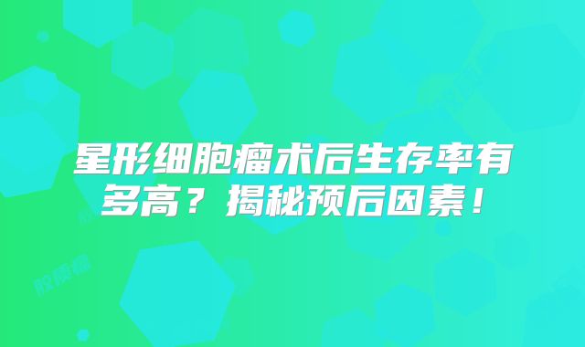 星形细胞瘤术后生存率有多高？揭秘预后因素！