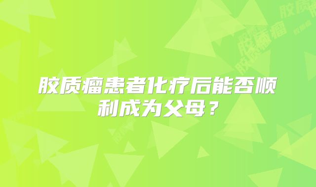 胶质瘤患者化疗后能否顺利成为父母？