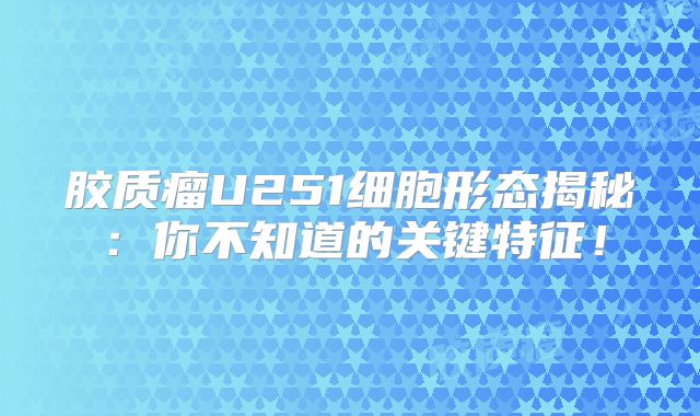 胶质瘤U251细胞形态揭秘：你不知道的关键特征！