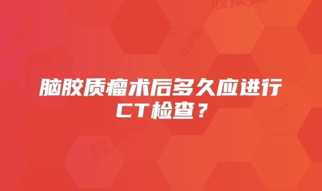 脑胶质瘤术后多久应进行CT检查？