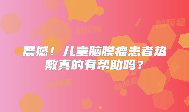 震撼！儿童脑膜瘤患者热敷真的有帮助吗？