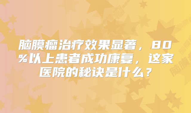 脑膜瘤治疗效果显著，80%以上患者成功康复，这家医院的秘诀是什么？