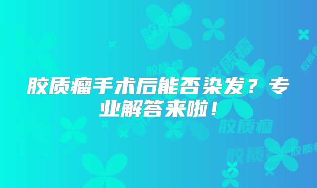 胶质瘤手术后能否染发？专业解答来啦！