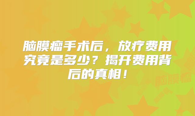 脑膜瘤手术后，放疗费用究竟是多少？揭开费用背后的真相！