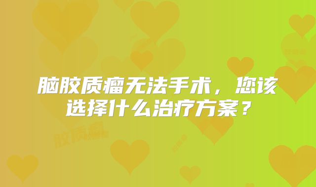 脑胶质瘤无法手术，您该选择什么治疗方案？