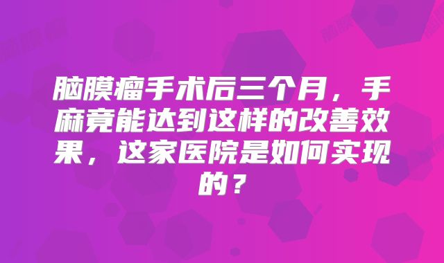 脑膜瘤手术后三个月，手麻竟能达到这样的改善效果，这家医院是如何实现的？