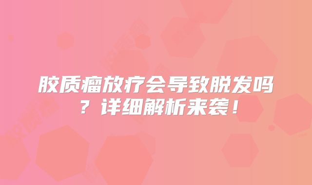 胶质瘤放疗会导致脱发吗？详细解析来袭！