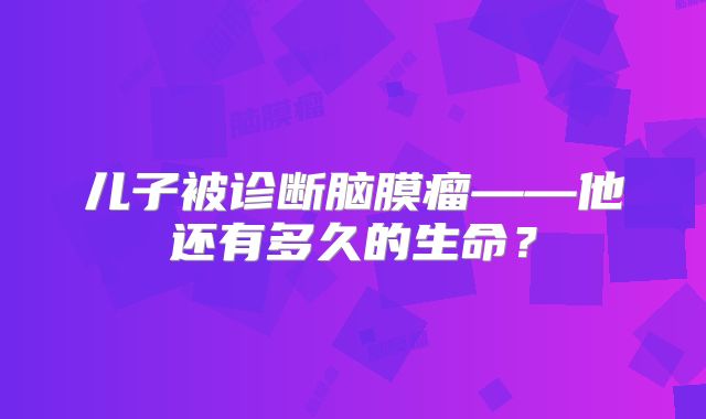 儿子被诊断脑膜瘤——他还有多久的生命？