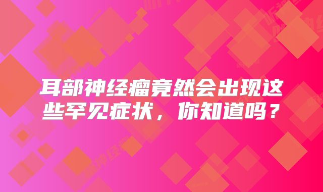 耳部神经瘤竟然会出现这些罕见症状，你知道吗？