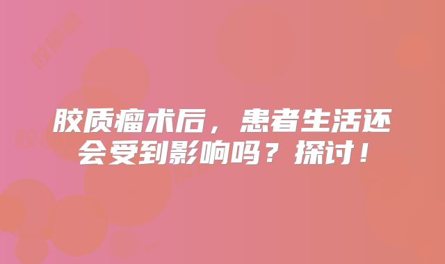 胶质瘤术后，患者生活还会受到影响吗？探讨！
