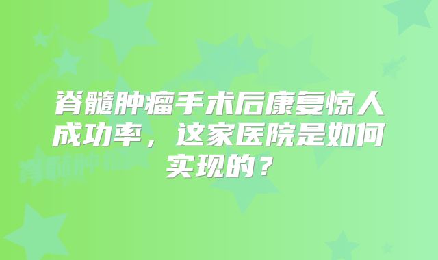 脊髓肿瘤手术后康复惊人成功率，这家医院是如何实现的？