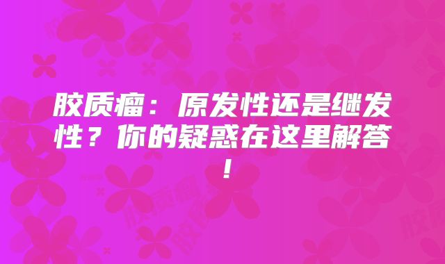 胶质瘤：原发性还是继发性？你的疑惑在这里解答！