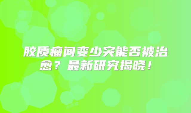 胶质瘤间变少突能否被治愈？最新研究揭晓！