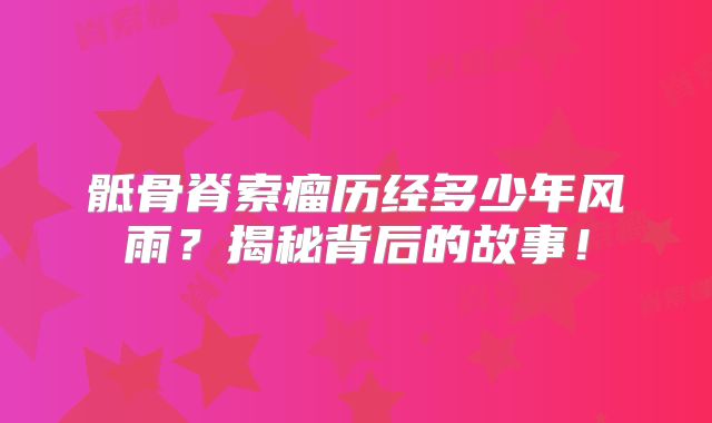 骶骨脊索瘤历经多少年风雨？揭秘背后的故事！