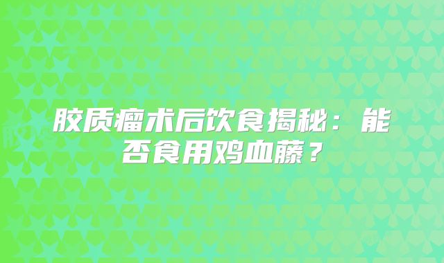 胶质瘤术后饮食揭秘：能否食用鸡血藤？