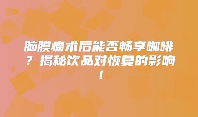 脑膜瘤术后能否畅享咖啡？揭秘饮品对恢复的影响！