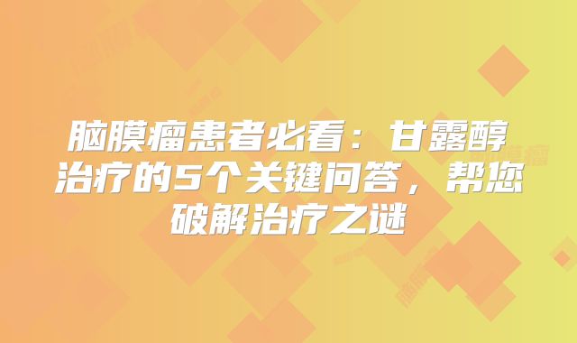 脑膜瘤患者必看：甘露醇治疗的5个关键问答，帮您破解治疗之谜