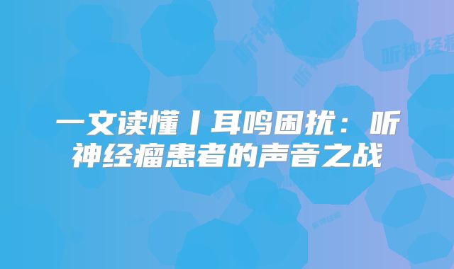 一文读懂丨耳鸣困扰：听神经瘤患者的声音之战