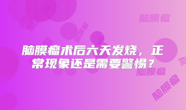 脑膜瘤术后六天发烧，正常现象还是需要警惕？