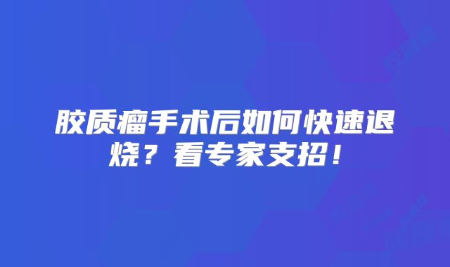 胶质瘤手术后如何快速退烧？看专家支招！