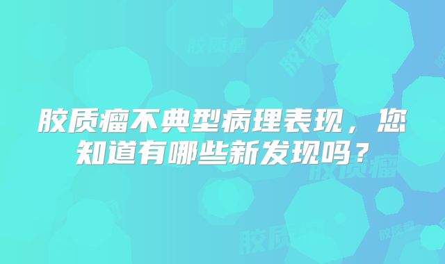 胶质瘤不典型病理表现，您知道有哪些新发现吗？