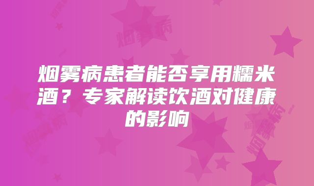 烟雾病患者能否享用糯米酒？专家解读饮酒对健康的影响