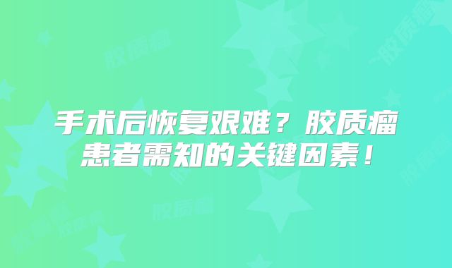 手术后恢复艰难？胶质瘤患者需知的关键因素！