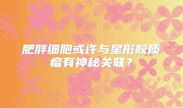 肥胖细胞或许与星形胶质瘤有神秘关联？