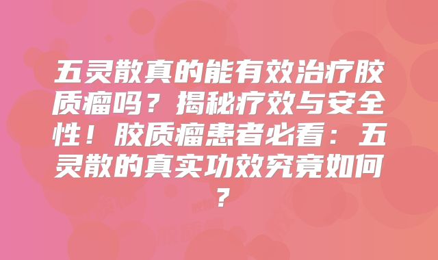 五灵散真的能有效治疗胶质瘤吗？揭秘疗效与安全性！胶质瘤患者必看：五灵散的真实功效究竟如何？