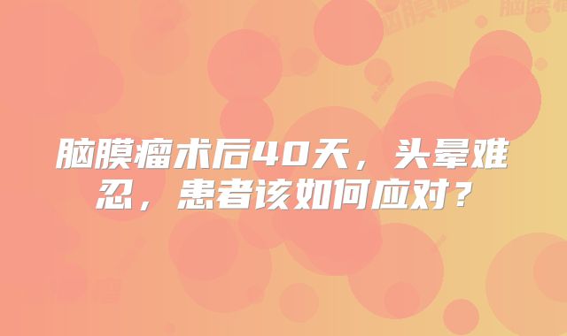 脑膜瘤术后40天，头晕难忍，患者该如何应对？